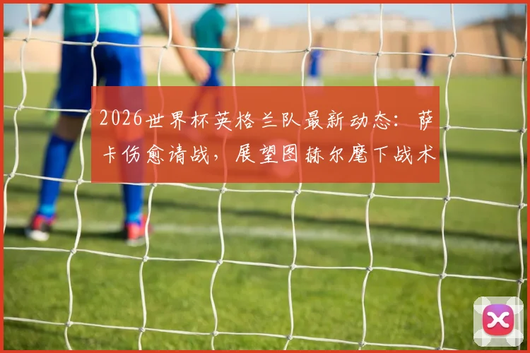 2026世界杯英格兰队最新动态：萨卡伤愈请战，展望图赫尔麾下战术前景与备战分析